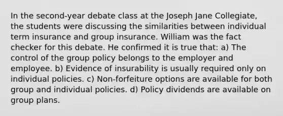 In the second-year debate class at the Joseph Jane Collegiate, the students were discussing the similarities between individual term insurance and group insurance. William was the fact checker for this debate. He confirmed it is true that: a) The control of the group policy belongs to the employer and employee. b) Evidence of insurability is usually required only on individual policies. c) Non-forfeiture options are available for both group and individual policies. d) Policy dividends are available on group plans.