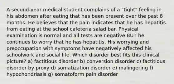 A second-year medical student complains of a "tight" feeling in his abdomen after eating that has been present over the past 8 months. He believes that the pain indicates that he has hepatitis from eating at the school cafeteria salad bar. Physical examination is normal and all tests are negative BUT he continues to worry that he has hepatitis. His worrying and preoccupation with symptoms have negatively affected his schoolwork and social life. Which disorder best fits this clinical picture? a) factitious disorder b) conversion disorder c) factitious disorder by proxy d) somatization disorder e) malingering f) hypochondriasis g) somatoform pain disorder