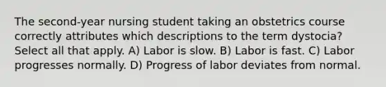 The second-year nursing student taking an obstetrics course correctly attributes which descriptions to the term dystocia? Select all that apply. A) Labor is slow. B) Labor is fast. C) Labor progresses normally. D) Progress of labor deviates from normal.