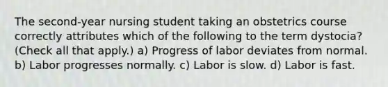 The second-year nursing student taking an obstetrics course correctly attributes which of the following to the term dystocia? (Check all that apply.) a) Progress of labor deviates from normal. b) Labor progresses normally. c) Labor is slow. d) Labor is fast.