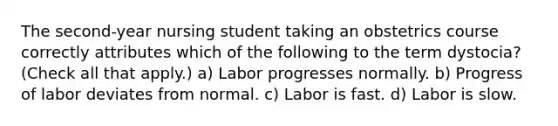 The second-year nursing student taking an obstetrics course correctly attributes which of the following to the term dystocia? (Check all that apply.) a) Labor progresses normally. b) Progress of labor deviates from normal. c) Labor is fast. d) Labor is slow.