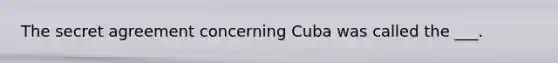 The secret agreement concerning Cuba was called the ___.