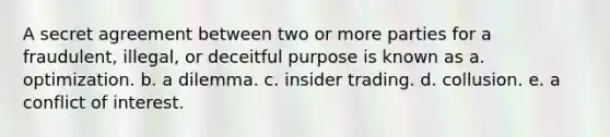 A secret agreement between two or more parties for a fraudulent, illegal, or deceitful purpose is known as a. optimization. b. a dilemma. c. insider trading. d. collusion. e. a conflict of interest.