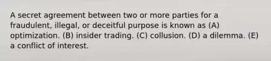 A secret agreement between two or more parties for a fraudulent, illegal, or deceitful purpose is known as (A) optimization. (B) insider trading. (C) collusion. (D) a dilemma. (E) a conflict of interest.