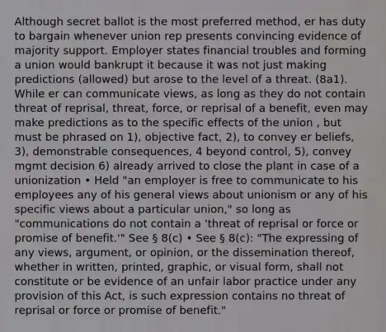 Although secret ballot is the most preferred method, er has duty to bargain whenever union rep presents convincing evidence of majority support. Employer states financial troubles and forming a union would bankrupt it because it was not just making predictions (allowed) but arose to the level of a threat. (8a1). While er can communicate views, as long as they do not contain threat of reprisal, threat, force, or reprisal of a benefit, even may make predictions as to the specific effects of the union , but must be phrased on 1), objective fact, 2), to convey er beliefs, 3), demonstrable consequences, 4 beyond control, 5), convey mgmt decision 6) already arrived to close the plant in case of a unionization • Held "an employer is free to communicate to his employees any of his general views about unionism or any of his specific views about a particular union," so long as "communications do not contain a 'threat of reprisal or force or promise of benefit.'" See § 8(c) • See § 8(c): "The expressing of any views, argument, or opinion, or the dissemination thereof, whether in written, printed, graphic, or visual form, shall not constitute or be evidence of an unfair labor practice under any provision of this Act, is such expression contains no threat of reprisal or force or promise of benefit."