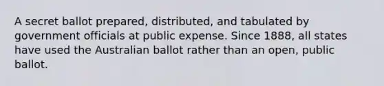 A secret ballot prepared, distributed, and tabulated by government officials at public expense. Since 1888, all states have used the Australian ballot rather than an open, public ballot.