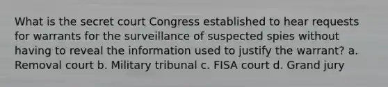 What is the secret court Congress established to hear requests for warrants for the surveillance of suspected spies without having to reveal the information used to justify the warrant? a. Removal court b. Military tribunal c. FISA court d. Grand jury