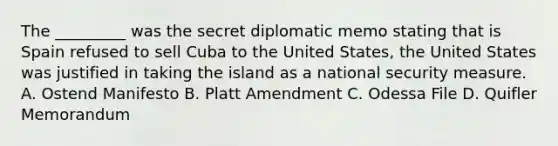 The _________ was the secret diplomatic memo stating that is Spain refused to sell Cuba to the United States, the United States was justified in taking the island as a national security measure. A. Ostend Manifesto B. Platt Amendment C. Odessa File D. Quifler Memorandum