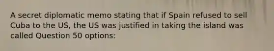 A secret diplomatic memo stating that if Spain refused to sell Cuba to the US, the US was justified in taking the island was called Question 50 options: