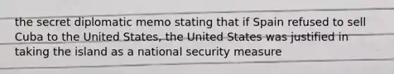 the secret diplomatic memo stating that if Spain refused to sell Cuba to the United States, the United States was justified in taking the island as a national security measure