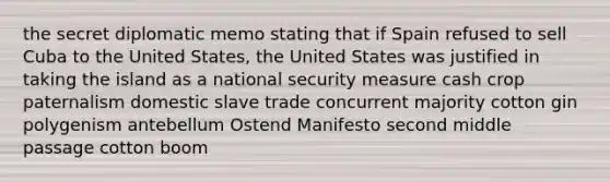 the secret diplomatic memo stating that if Spain refused to sell Cuba to the United States, the United States was justified in taking the island as a national security measure cash crop paternalism domestic slave trade concurrent majority cotton gin polygenism antebellum Ostend Manifesto second middle passage cotton boom