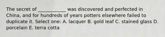 The secret of ____________ was discovered and perfected in China, and for hundreds of years potters elsewhere failed to duplicate it. Select one: A. lacquer B. gold leaf C. stained glass D. porcelain E. terra cotta