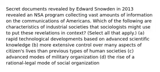 Secret documents revealed by Edward Snowden in 2013 revealed an NSA program collecting vast amounts of information on the communications of Americans. Which of the following are characteristics of industrial societies that sociologists might use to put these revelations in context? (Select all that apply.) (a) rapid technological developments based on advanced scientific knowledge (b) more extensive control over many aspects of citizen's lives than previous types of human societies (c) advanced modes of military organization (d) the rise of a rational-legal mode of social organization