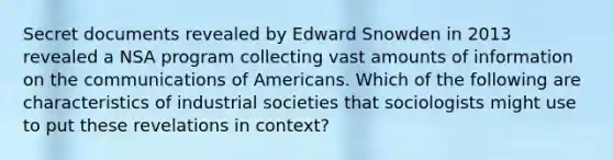 Secret documents revealed by Edward Snowden in 2013 revealed a NSA program collecting vast amounts of information on the communications of Americans. Which of the following are characteristics of industrial societies that sociologists might use to put these revelations in context?