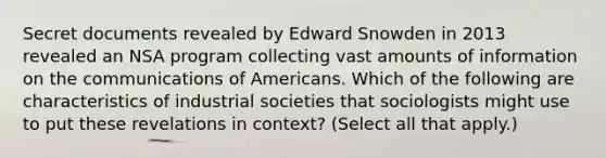 Secret documents revealed by Edward Snowden in 2013 revealed an NSA program collecting vast amounts of information on the communications of Americans. Which of the following are characteristics of industrial societies that sociologists might use to put these revelations in context? (Select all that apply.)