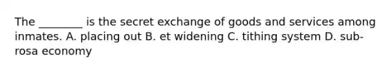 The ________ is the secret exchange of goods and services among inmates. A. placing out B. et widening C. tithing system D. sub-rosa economy