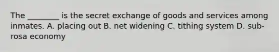 The ________ is the secret exchange of goods and services among inmates. A. placing out B. net widening C. tithing system D. sub-rosa economy