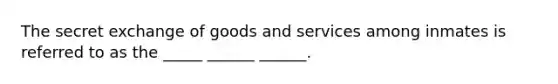 The secret exchange of goods and services among inmates is referred to as the _____ ______ ______.