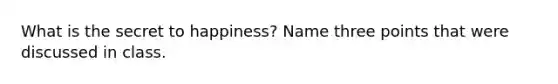 What is the secret to happiness? Name three points that were discussed in class.