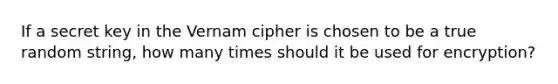 If a secret key in the Vernam cipher is chosen to be a true random string, how many times should it be used for encryption?