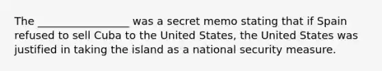 The _________________ was a secret memo stating that if Spain refused to sell Cuba to the United States, the United States was justified in taking the island as a national security measure.