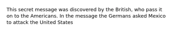 This secret message was discovered by the British, who pass it on to the Americans. In the message the Germans asked Mexico to attack the United States