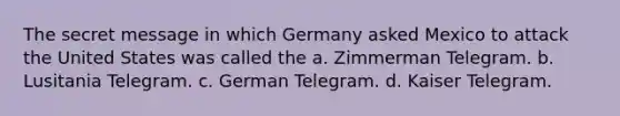 The secret message in which Germany asked Mexico to attack the United States was called the a. Zimmerman Telegram. b. Lusitania Telegram. c. German Telegram. d. Kaiser Telegram.