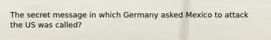 The secret message in which Germany asked Mexico to attack the US was called?