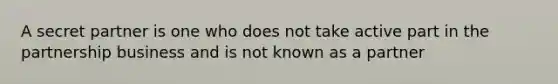 A secret partner is one who does not take active part in the partnership business and is not known as a partner