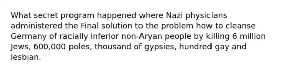 What secret program happened where Nazi physicians administered the Final solution to the problem how to cleanse Germany of racially inferior non-Aryan people by killing 6 million Jews, 600,000 poles, thousand of gypsies, hundred gay and lesbian.