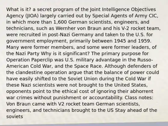 What is it? a secret program of the Joint Intelligence Objectives Agency (JIOA) largely carried out by Special Agents of Army CIC, in which more than 1,600 German scientists, engineers, and technicians, such as Wernher von Braun and his V-2 rocket team, were recruited in post-Nazi Germany and taken to the U.S. for government employment, primarily between 1945 and 1959. Many were former members, and some were former leaders, of the Nazi Party Why is it significant? The primary purpose for Operation Paperclip was U.S. military advantage in the Russo-American Cold War, and the Space Race. Although defenders of the clandestine operation argue that the balance of power could have easily shifted to the Soviet Union during the Cold War if these Nazi scientists were not brought to the United States, opponents point to the ethical cost of ignoring their abhorrent war crimes without punishment or accountability. Class notes: Von Braun came with V2 rocket team German scientists, engineers, and technicians brought to the US Stay ahead of the soviets