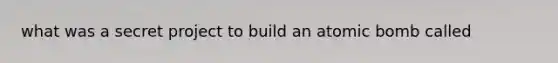 what was a secret project to build an atomic bomb called