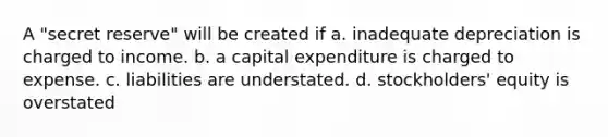 A "secret reserve" will be created if a. inadequate depreciation is charged to income. b. a capital expenditure is charged to expense. c. liabilities are understated. d. stockholders' equity is overstated