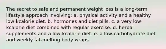 The secret to safe and permanent weight loss is a long-term lifestyle approach involving: a. physical activity and a healthy low-kcalorie diet. b. hormones and diet pills. c. a very low-kcalorie diet combined with regular exercise. d. herbal supplements and a low-kcalorie diet. e. a low-carbohydrate diet and weekly fat-melting body wraps.