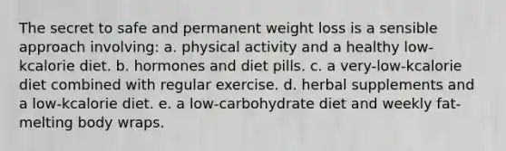 The secret to safe and permanent weight loss is a sensible approach involving: a. physical activity and a healthy low-kcalorie diet. b. hormones and diet pills. c. a very-low-kcalorie diet combined with regular exercise. d. herbal supplements and a low-kcalorie diet. e. a low-carbohydrate diet and weekly fat-melting body wraps.