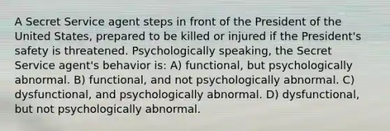 A Secret Service agent steps in front of the President of the United States, prepared to be killed or injured if the President's safety is threatened. Psychologically speaking, the Secret Service agent's behavior is: A) functional, but psychologically abnormal. B) functional, and not psychologically abnormal. C) dysfunctional, and psychologically abnormal. D) dysfunctional, but not psychologically abnormal.