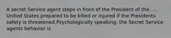 A secret Service agent steps in front of the President of the United States prepared to be killed or injured if the Presidents safety is threatened.Psychologically speaking, the Secret Service agents behavior is