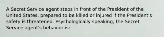 A Secret Service agent steps in front of the President of the United States, prepared to be killed or injured if the President's safety is threatened. Psychologically speaking, the Secret Service agent's behavior is: