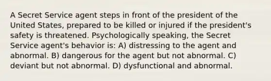 A Secret Service agent steps in front of the president of the United States, prepared to be killed or injured if the president's safety is threatened. Psychologically speaking, the Secret Service agent's behavior is: A) distressing to the agent and abnormal. B) dangerous for the agent but not abnormal. C) deviant but not abnormal. D) dysfunctional and abnormal.