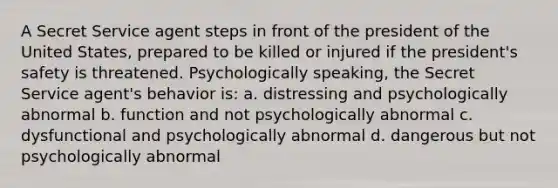 A Secret Service agent steps in front of the president of the United States, prepared to be killed or injured if the president's safety is threatened. Psychologically speaking, the Secret Service agent's behavior is: a. distressing and psychologically abnormal b. function and not psychologically abnormal c. dysfunctional and psychologically abnormal d. dangerous but not psychologically abnormal