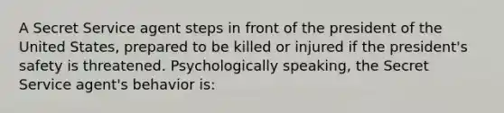 A Secret Service agent steps in front of the president of the United States, prepared to be killed or injured if the president's safety is threatened. Psychologically speaking, the Secret Service agent's behavior is: