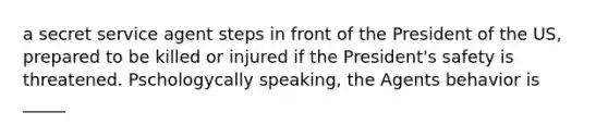 a secret service agent steps in front of the President of the US, prepared to be killed or injured if the President's safety is threatened. Pschologycally speaking, the Agents behavior is _____