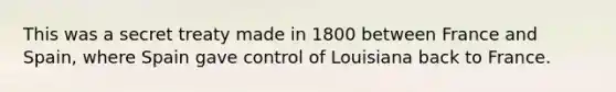 This was a secret treaty made in 1800 between France and Spain, where Spain gave control of Louisiana back to France.