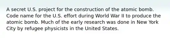 A secret U.S. project for the construction of the atomic bomb. Code name for the U.S. effort during World War II to produce the atomic bomb. Much of the early research was done in New York City by refugee physicists in the United States.