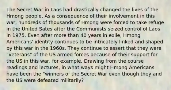 The Secret War in Laos had drastically changed the lives of the Hmong people. As a consequence of their involvement in this war, hundreds of thousands of Hmong were forced to take refuge in the United Sates after the Communists seized control of Laos in 1975. Even after more than 40 years in exile, Hmong Americans' identity continues to be intricately linked and shaped by this war in the 1960s. They continue to assert that they were "veterans" of the US armed forces because of their support for the US in this war, for example. Drawing from the course readings and lectures, in what ways might Hmong Americans have been the "winners of the Secret War even though they and the US were defeated militarily?