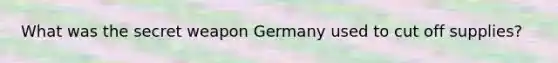 What was the secret weapon Germany used to cut off supplies?