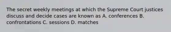 The secret weekly meetings at which the Supreme Court justices discuss and decide cases are known as A. conferences B. confrontations C. sessions D. matches