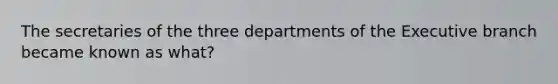 The secretaries of the three departments of the Executive branch became known as what?