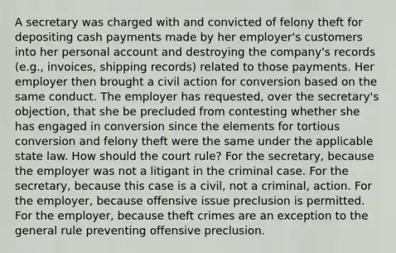 A secretary was charged with and convicted of felony theft for depositing cash payments made by her employer's customers into her personal account and destroying the company's records (e.g., invoices, shipping records) related to those payments. Her employer then brought a civil action for conversion based on the same conduct. The employer has requested, over the secretary's objection, that she be precluded from contesting whether she has engaged in conversion since the elements for tortious conversion and felony theft were the same under the applicable state law. How should the court rule? For the secretary, because the employer was not a litigant in the criminal case. For the secretary, because this case is a civil, not a criminal, action. For the employer, because offensive issue preclusion is permitted. For the employer, because theft crimes are an exception to the general rule preventing offensive preclusion.