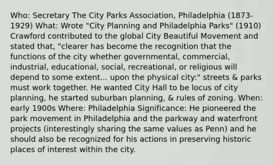 Who: Secretary The City Parks Association, Philadelphia (1873-1929) What: Wrote "City Planning and Philadelphia Parks" (1910) Crawford contributed to the global City Beautiful Movement and stated that, "clearer has become the recognition that the functions of the city whether governmental, commercial, industrial, educational, social, recreational, or religious will depend to some extent... upon the physical city:" streets & parks must work together. He wanted City Hall to be locus of city planning, he started suburban planning, & rules of zoning. When: early 1900s Where: Philadelphia Significance: He pioneered the park movement in Philadelphia and the parkway and waterfront projects (interestingly sharing the same values as Penn) and he should also be recognized for his actions in preserving historic places of interest within the city.